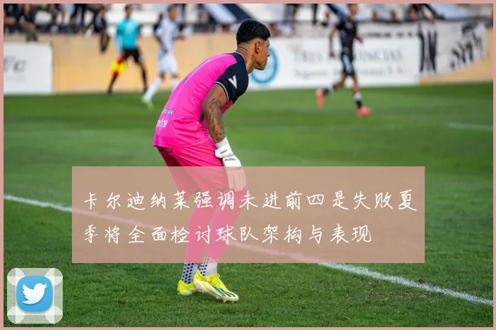 卡尔迪纳莱强调未进前四是失败夏季将全面检讨球队架构与表现