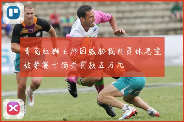 青岛红狮主帅因威胁裁判员休息室被禁赛十场并罚款五万元