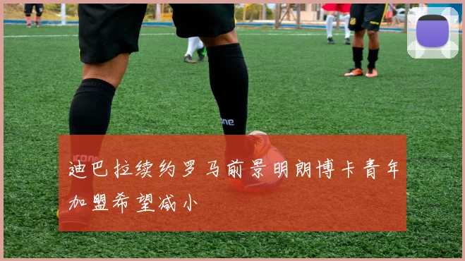 迪巴拉续约罗马前景明朗博卡青年加盟希望减小