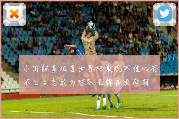 小川航基坦言世界杯表现不佳心有不甘立志成为球队王牌奋发向前