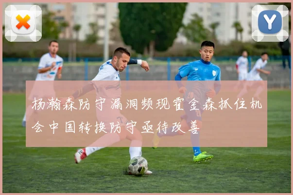 杨瀚森防守漏洞频现霍金森抓住机会中国转换防守亟待改善