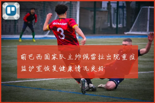 前巴西国家队主帅佩雷拉出院重症监护室恢复健康情况良好