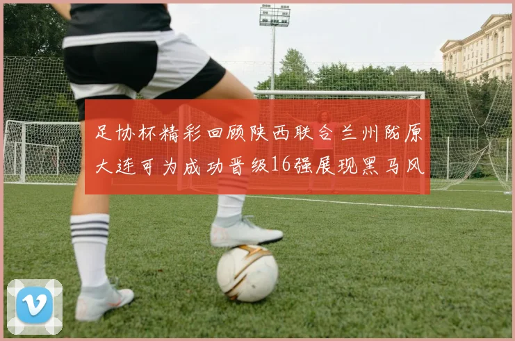 足协杯精彩回顾陕西联合兰州陇原大连可为成功晋级16强展现黑马风采