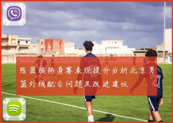 陈盈骏热身赛表现提升分析北京男篮外线配合问题及改进建议
