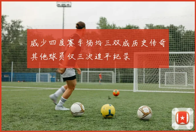 威少四度赛季场均三双成历史传奇其他球员仅三次追平纪录