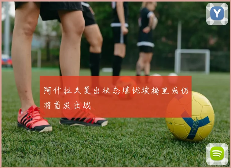 阿什拉夫复出状态堪忧埃梅里或仍将首发出战