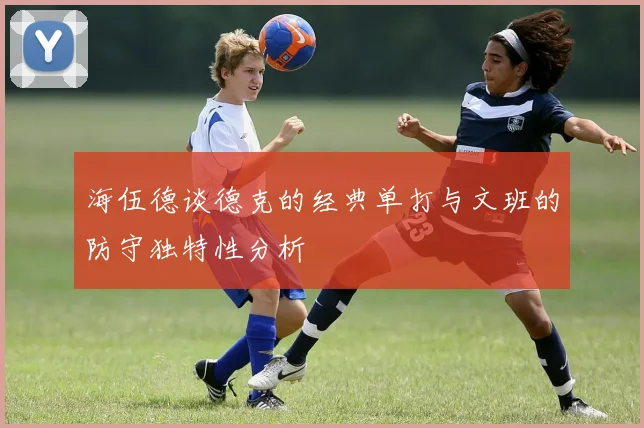 海伍德谈德克的经典单打与文班的防守独特性分析