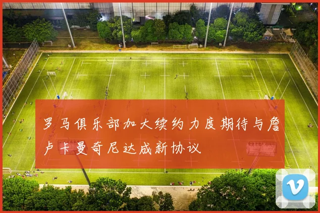 罗马俱乐部加大续约力度期待与詹卢卡曼奇尼达成新协议