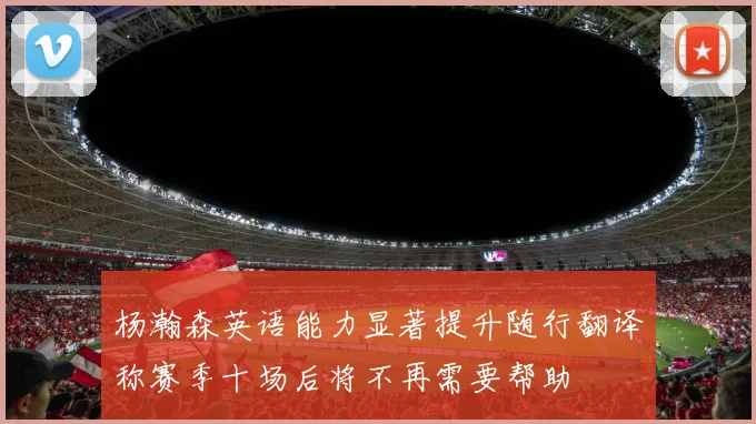 杨瀚森英语能力显著提升随行翻译称赛季十场后将不再需要帮助