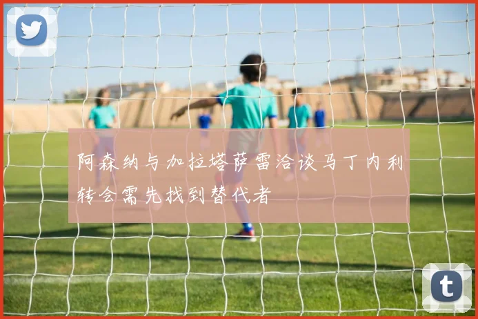 阿森纳与加拉塔萨雷洽谈马丁内利转会需先找到替代者