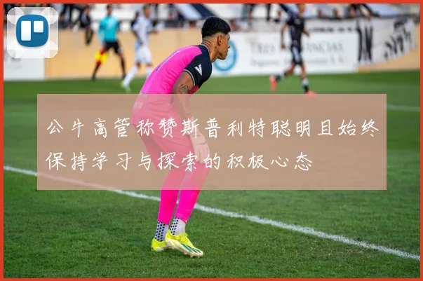 公牛高管称赞斯普利特聪明且始终保持学习与探索的积极心态