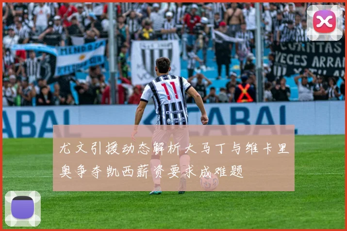 尤文引援动态解析大马丁与维卡里奥争夺凯西薪资要求成难题