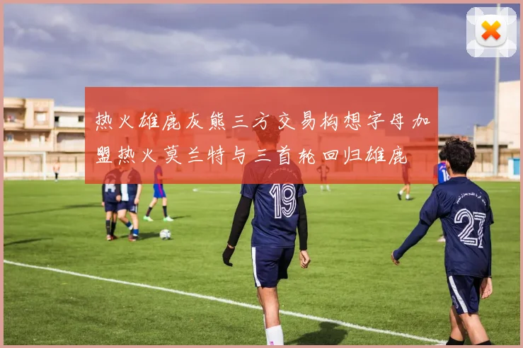 热火雄鹿灰熊三方交易构想字母加盟热火莫兰特与三首轮回归雄鹿