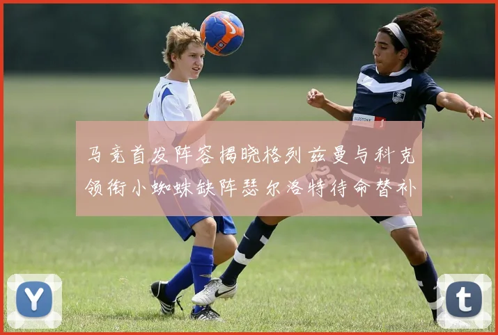 马竞首发阵容揭晓格列兹曼与科克领衔小蜘蛛缺阵瑟尔洛特待命替补