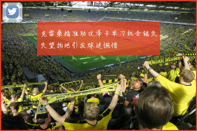 克雷桑精准助攻泽卡单刀机会错失失望拍地引发球迷惋惜