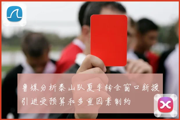 鲁媒分析泰山队夏季转会窗口新援引进受预算和多重因素制约