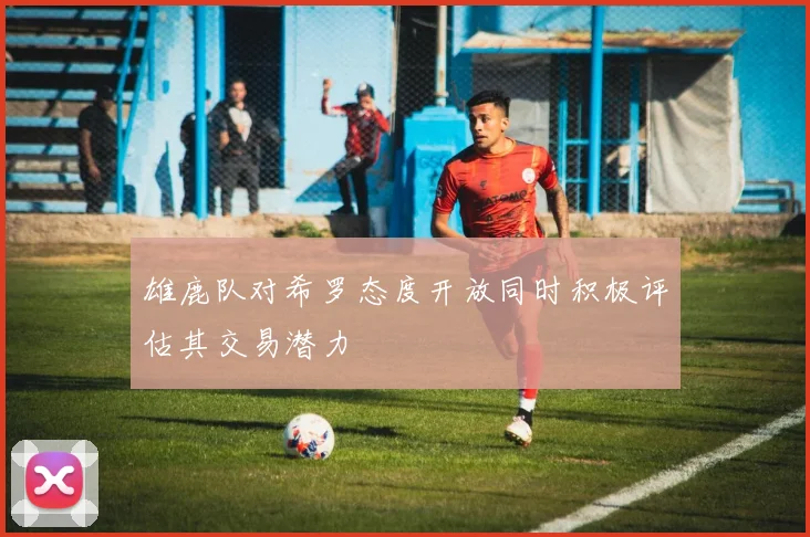 雄鹿队对希罗态度开放同时积极评估其交易潜力