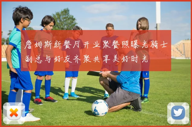 詹姆斯新餐厅开业聚餐照曝光骑士副总与好友齐聚共享美好时光