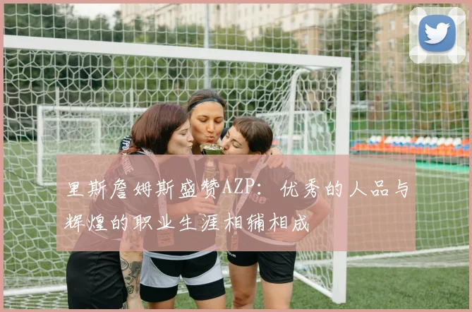 里斯詹姆斯盛赞AZP：优秀的人品与辉煌的职业生涯相辅相成