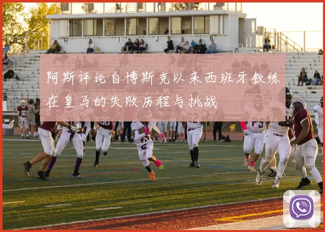 阿斯评论自博斯克以来西班牙教练在皇马的失败历程与挑战