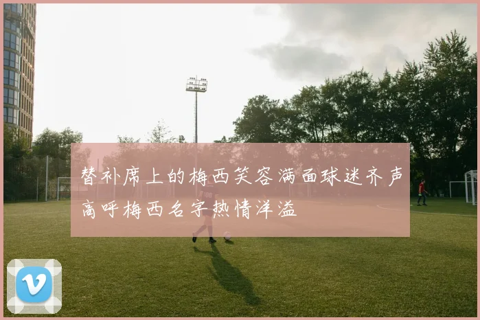 替补席上的梅西笑容满面球迷齐声高呼梅西名字热情洋溢