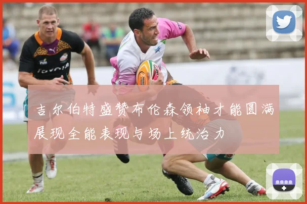 吉尔伯特盛赞布伦森领袖才能圆满展现全能表现与场上统治力